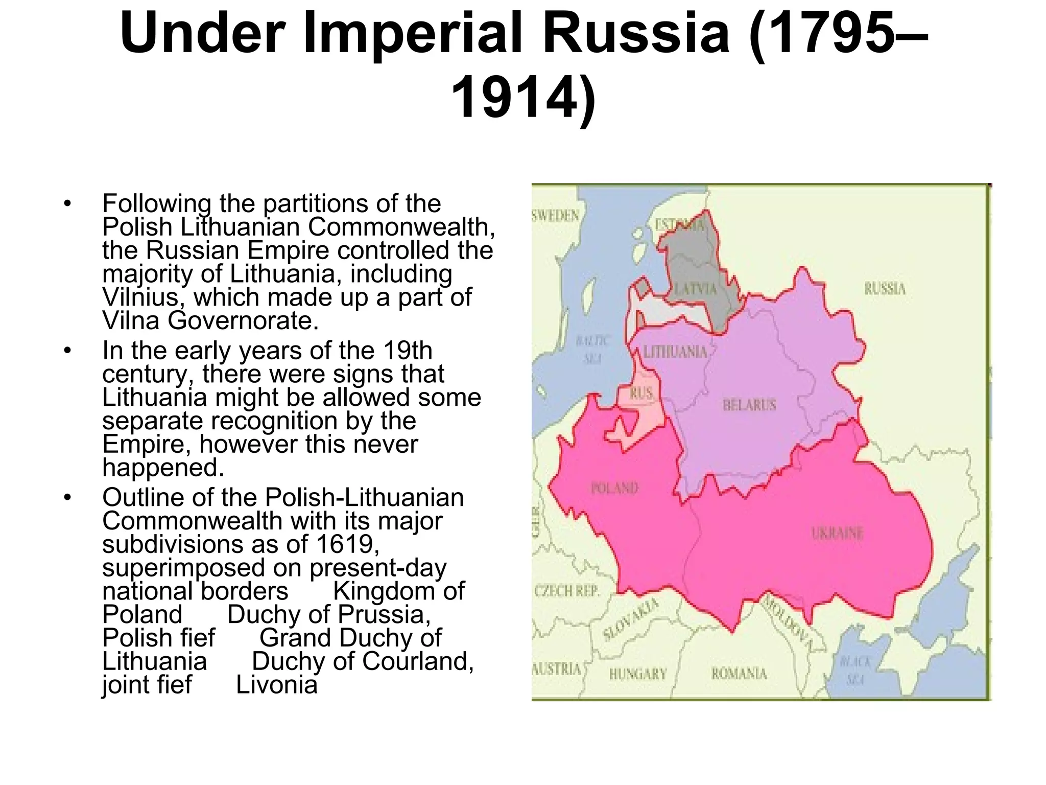 Under Imperial Russia (1795–1914) Following the partitions of the Polish Lithuanian Commonwealth, the Russian Empire controlled the majority of Lithuania, including Vilnius, which made up a part of Vilna Governorate. In the early years of the 19th century, there were signs that Lithuania might be allowed some separate recognition by the Empire, however this never happened. Outline of the Polish-Lithuanian Commonwealth with its major subdivisions as of 1619, superimposed on present-day national borders      Kingdom of Poland      Duchy of Prussia, Polish fief      Grand Duchy of Lithuania      Duchy of Courland, joint fief      Livonia  