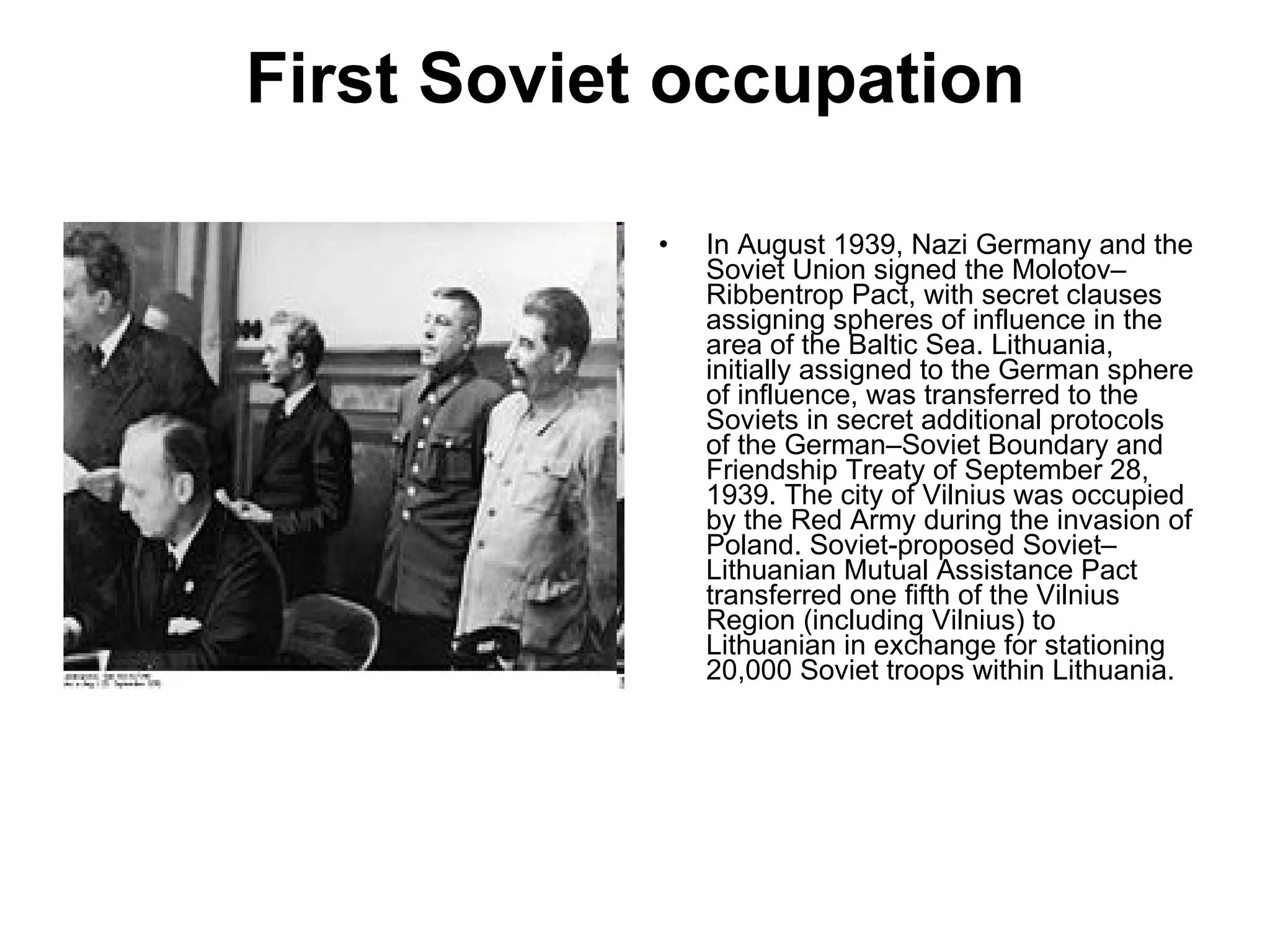 First Soviet occupation In August 1939, Nazi Germany and the Soviet Union signed the Molotov–Ribbentrop Pact, with secret clauses assigning spheres of influence in the area of the Baltic Sea. Lithuania, initially assigned to the German sphere of influence, was transferred to the Soviets in secret additional protocols of the German–Soviet Boundary and Friendship Treaty of September 28, 1939. The city of Vilnius was occupied by the Red Army during the invasion of Poland. Soviet-proposed Soviet–Lithuanian Mutual Assistance Pact transferred one fifth of the Vilnius Region (including Vilnius) to Lithuanian in exchange for stationing 20,000 Soviet troops within Lithuania.  