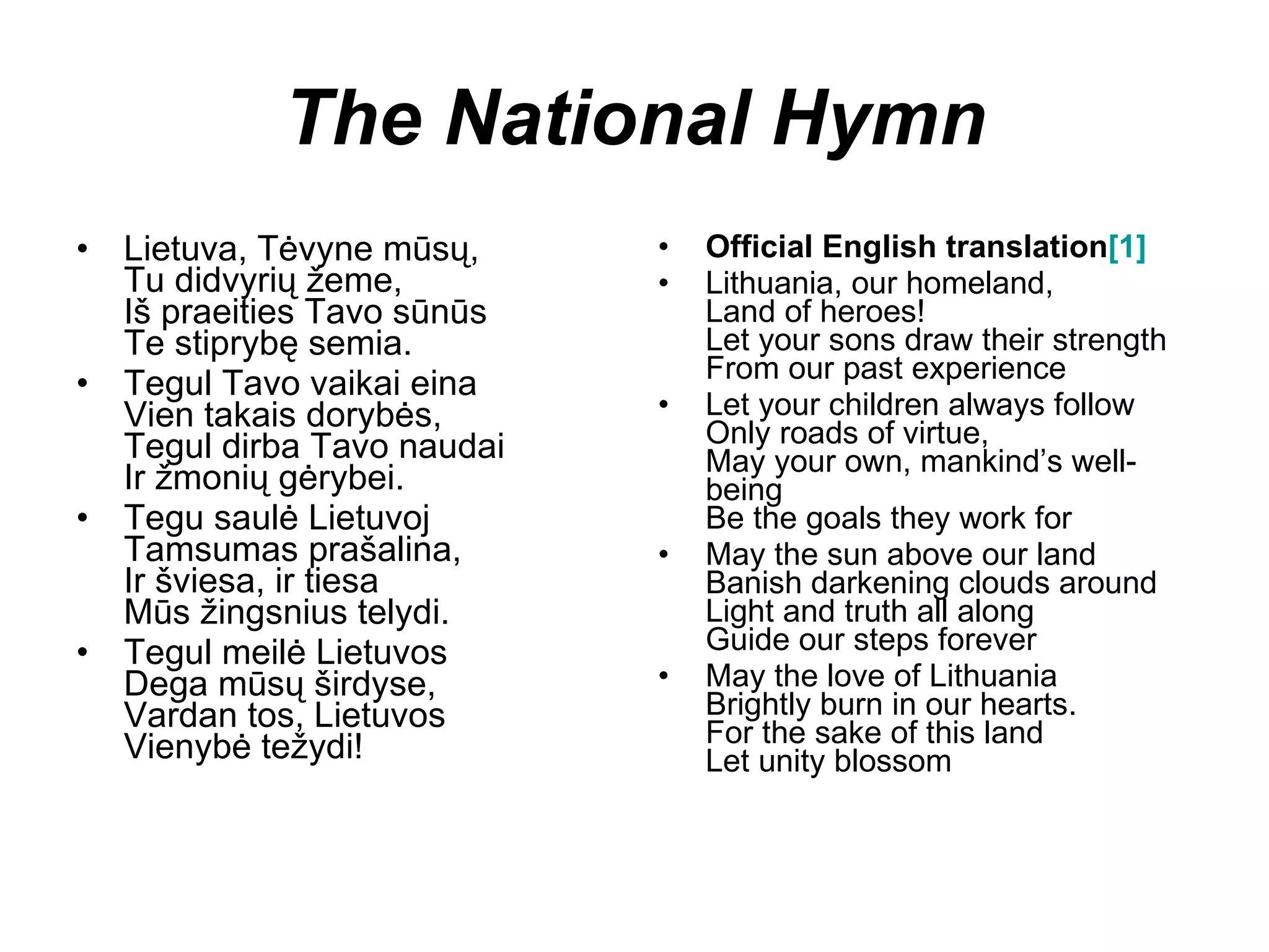 The National Hymn Lietuva, Tėvyne mūsų, Tu didvyrių žeme, Iš praeities Tavo sūnūs Te stiprybę semia. Tegul Tavo vaikai eina Vien takais dorybės, Tegul dirba Tavo naudai Ir žmonių gėrybei. Tegu saulė Lietuvoj Tamsumas prašalina, Ir šviesa, ir tiesa Mūs žingsnius telydi. Tegul meilė Lietuvos Dega mūsų širdyse, Vardan tos, Lietuvos Vienybė težydi! Official English translation [1] Lithuania, our homeland, Land of heroes! Let your sons draw their strength From our past experience Let your children always follow Only roads of virtue, May your own, mankind’s well-being Be the goals they work for May the sun above our land Banish darkening clouds around Light and truth all along Guide our steps forever May the love of Lithuania Brightly burn in our hearts. For the sake of this land Let unity blossom 