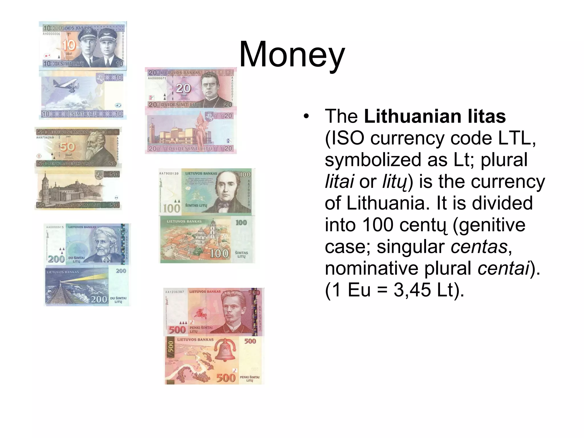 Money The  Lithuanian litas  (ISO currency code LTL, symbolized as Lt; plural  litai  or  litų ) is the currency of Lithuania. It is divided into 100 centų (genitive case; singular  centas , nominative plural  centai ). (1 Eu = 3,45 Lt). 