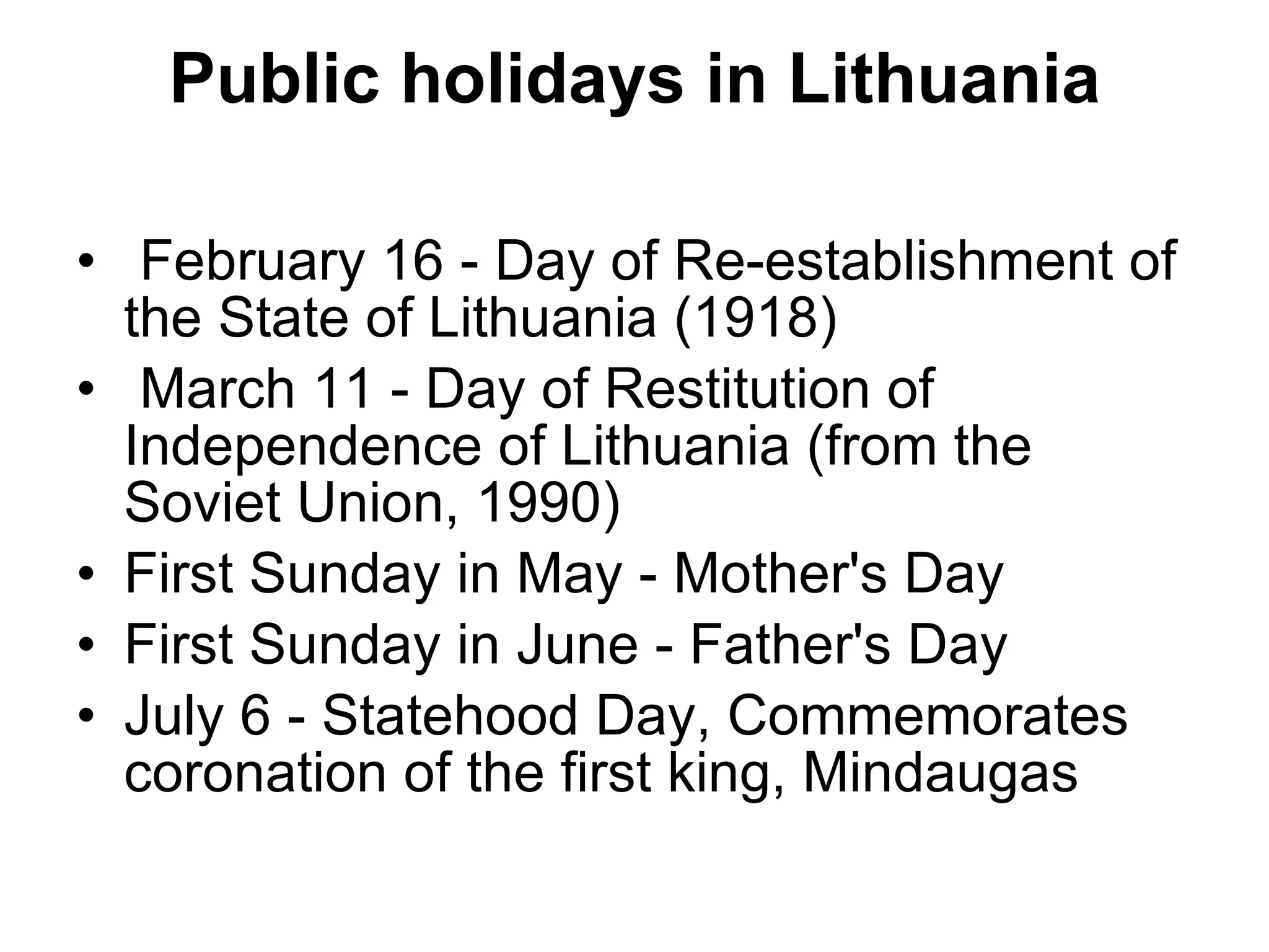 Public holidays in Lithuania February 16 - Day of Re-establishment of the State of Lithuania (1918)    March 11 - Day of Restitution of Independence of Lithuania (from the Soviet Union, 1990) First Sunday in May - Mother's Day First Sunday in June - Father's Day July 6 - Statehood Day, Commemorates coronation of the first king, Mindaugas 