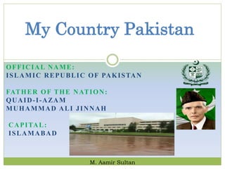 OFFICIAL NAME:
ISLAMIC REPUBLIC OF PAKISTAN
FATHER OF THE NATION:
QUAID-I-AZAM
MUHAMMAD ALI JINNAH
CAPITAL:
ISLAMABAD
My Country Pakistan
M. Aamir Sultan
 