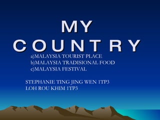 MY COUNTRY a)MALAYSIA TOURIST PLACE b)MALAYSIA TRADISIONAL FOOD c)MALAYSIA FESTIVAL STEPHANIE TING JING WEN 1TP3 LOH ROU KHIM 1TP3 
