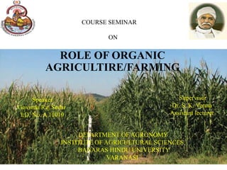 COURSE SEMINAR

                            ON


           ROLE OF ORGANIC
         AGRICULTIRE/FARMING

      Speaker                                   Supervisor
Govinda Raj Sedai                            Dr. S. K. Verma
 I.D. No. A 11019                            Assistant lecturer


                    DEPARTMENT OF AGRONOMY
               INSTITUTE OF AGRICULTURAL SCIENCES
                    BANARAS HINDU UNIVERSITY
                             VARANASI
 