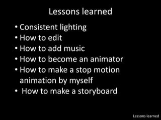 Lessons learned
• Consistent lighting
• How to edit
• How to add music
• How to become an animator
• How to make a stop motion
animation by myself
• How to make a storyboard
Lessons learned
 