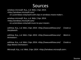 Sources
Sources
windows.microsoft. N.p., n.d. Web. 2 Apr. 2014.
<http://windows.microsoft.com/
en-us/windows-vista/work-with-clips-in-windows-movie-maker>.
windows.microsoft. N.p., n.d. Web. 2 Apr. 2014.
<http://windows.microsoft.com/
en-us/windows-vista/add-music-to-your-movie>.
wikihow. N.p., n.d. Web. 2 Apr. 2014. <http://www.wikihow.com/ Create-a-
Storyboard>.
wikihow. N.p., n.d. Web. 2 Apr. 2014. <http://www.wikihow.com/ Work-in-
Animation>.
wikihow. N.p., n.d. Web. 2 Apr. 2014. <http://www.wikihow.com/ Create-a-
Stop-Motion-Animation>.
Microsoft. N.p., n.d. Web. 2 Apr. 2014. <http://windows.microsoft.com>.
 