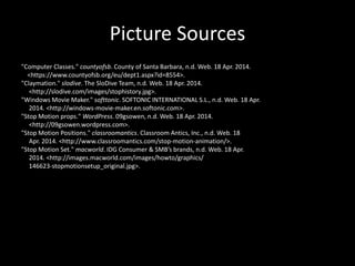 Picture Sources
"Computer Classes." countyofsb. County of Santa Barbara, n.d. Web. 18 Apr. 2014.
<https://www.countyofsb.org/eu/dept1.aspx?id=8554>.
"Claymation." slodive. The SloDive Team, n.d. Web. 18 Apr. 2014.
<http://slodive.com/images/stophistory.jpg>.
"Windows Movie Maker." softtonic. SOFTONIC INTERNATIONAL S.L., n.d. Web. 18 Apr.
2014. <http://windows-movie-maker.en.softonic.com>.
"Stop Motion props." WordPress. 09gsowen, n.d. Web. 18 Apr. 2014.
<http://09gsowen.wordpress.com>.
"Stop Motion Positions." classroomantics. Classroom Antics, Inc., n.d. Web. 18
Apr. 2014. <http://www.classroomantics.com/stop-motion-animation/>.
"Stop Motion Set." macworld. IDG Consumer & SMB’s brands, n.d. Web. 18 Apr.
2014. <http://images.macworld.com/images/howto/graphics/
146623-stopmotionsetup_original.jpg>.
 