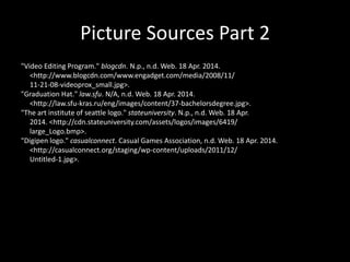 Picture Sources Part 2
"Video Editing Program." blogcdn. N.p., n.d. Web. 18 Apr. 2014.
<http://www.blogcdn.com/www.engadget.com/media/2008/11/
11-21-08-videoprox_small.jpg>.
"Graduation Hat." law.sfu. N/A, n.d. Web. 18 Apr. 2014.
<http://law.sfu-kras.ru/eng/images/content/37-bachelorsdegree.jpg>.
"The art institute of seattle logo." stateuniversity. N.p., n.d. Web. 18 Apr.
2014. <http://cdn.stateuniversity.com/assets/logos/images/6419/
large_Logo.bmp>.
"Digipen logo." casualconnect. Casual Games Association, n.d. Web. 18 Apr. 2014.
<http://casualconnect.org/staging/wp-content/uploads/2011/12/
Untitled-1.jpg>.
 