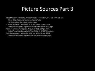 Picture Sources Part 3
"Stop Motion." wikimedia. The Wikimedia Foundation, Inc., n.d. Web. 18 Apr.
2014. <http://commons.wikimedia.org/wiki/
File:Animation_disc_stop_motion.svg>.
"J. Stuart Blackton." wikipedia. N.p., n.d. Web. 18 Apr. 2014.
<http://en.wikipedia.org/wiki/File:JStuartBlackton1912.jpg>.
"Willis H. O'Brien." wikipedia. N.p., n.d. Web. 18 Apr. 2014.
<http://en.wikipedia.org/wiki/File:Willis_H._O%27Brien.jpg>.
"Ray Harryhausen." wikipedia. N/A, n.d. Web. 18 Apr. 2014.
<http://en.wikipedia.org/wiki/File:Ray_Harryhausen.jpg>.
 