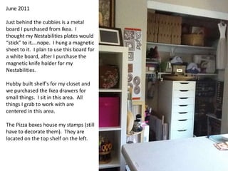 June 2011Just behind the cubbies is a metal board I purchased from Ikea.  I thought my Nestabilities plates would “stick” to it….nope.  I hung a magnetic sheet to it.  I plan to use this board for a white board, after I purchase the magnetic knife holder for my Nestabilities.Hubby built shelf's for my closet and we purchased the Ikea drawers for small things.  I sit in this area.  All things I grab to work with are centered in this area.  The Pizza boxes house my stamps (still have to decorate them).  They are located on the top shelf on the left.