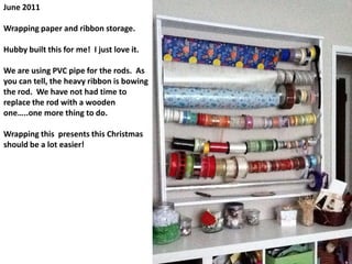 June 2011Wrapping paper and ribbon storage.Hubby built this for me!  I just love it.We are using PVC pipe for the rods.  As you can tell, the heavy ribbon is bowing the rod.  We have not had time to replace the rod with a wooden one…..one more thing to do.Wrapping this  presents this Christmas should be a lot easier! 