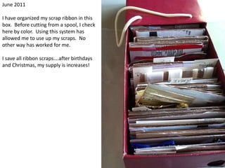 June 2011I have organized my scrap ribbon in this box.  Before cutting from a spool, I check here by color.  Using this system has allowed me to use up my scraps.  No other way has worked for me.I save all ribbon scraps….after birthdays and Christmas, my supply is increases!