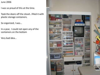 June 2006I was so proud of this at the time.  Took the doors off the closet…filled it with plastic storage containers.So organized, I was…In a year,  I could not open any of the containers on the bottomVery bad idea…