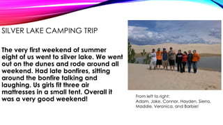 SILVER LAKE CAMPING TRIP
The very first weekend of summer
eight of us went to silver lake. We went
out on the dunes and rode around all
weekend. Had late bonfires, sitting
around the bonfire talking and
laughing. Us girls fit three air
mattresses in a small tent. Overall it
was a very good weekend!

From left to right:
Adam, Jake, Connor, Hayden, Sierra,
Maddie, Veronica, and Barbie!

 