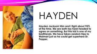 HAYDEN
Hayden Jackson! Him and I fight about 95%
of the time. We are both too hard-headed to
agree on something. But this kid is one of my
bestfriends. We have taken random trips to
Walmart just so he could get superhero Dr.
Pepper.

 