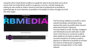 Using the other Create Britain profiles as a guide for what to do and what not to do to
ensure that my Create Britain profile is as good as it can be, I started making and
editing my own profile to make it stand out and look as professional as possible to
potentially get as much attention as possible or for people to notice my page out of all
the other pages
The first thing I added to my profile is some
colouful branding, something to show
anyone that views my profile what I do and
what kind of brand I represent
I've also linked an email, YouTube, Instagram
and letterboxd accounts with plans to add
more in the future as I continue to add to
other platforms of media to utilize to make
my work and points of contact as well as
exposure as extensive as possible to increase
the chances of being seen and getting
attention amongst others in the media
industry
 