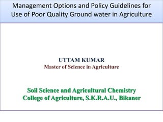 Course seminar
Management Options and Policy Guidelines for
Use of Poor Quality Ground water in Agriculture
UTTAM KUMAR
Master of Science in Agriculture
Soil Science and Agricultural Chemistry
College of Agriculture, S.K.R.A.U., Bikaner
 
