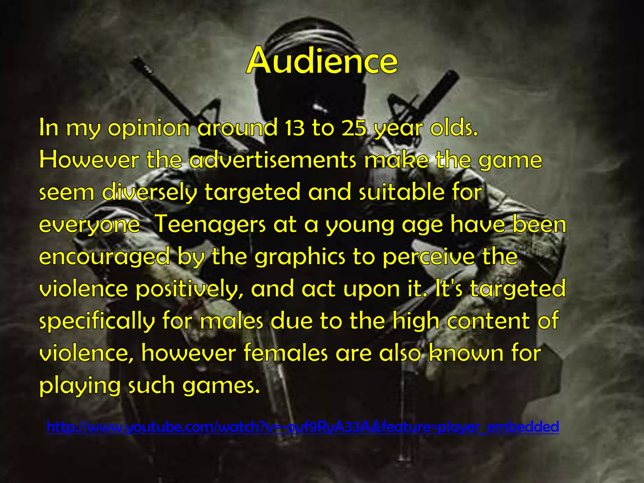 AudienceIn my opinion around 13 to 25 year olds.However the advertisements make the gameseem diversely targeted and suitable foreveryone  Teenagers at a young age have beenencouraged by the graphics to perceive theviolence positively, and act upon it. It's targetedspecifically for males due to the high content ofviolence, however females are also known forplaying such games. http://www.youtube.com/watch?v=-ouf9RyA33A&feature=player_embedded