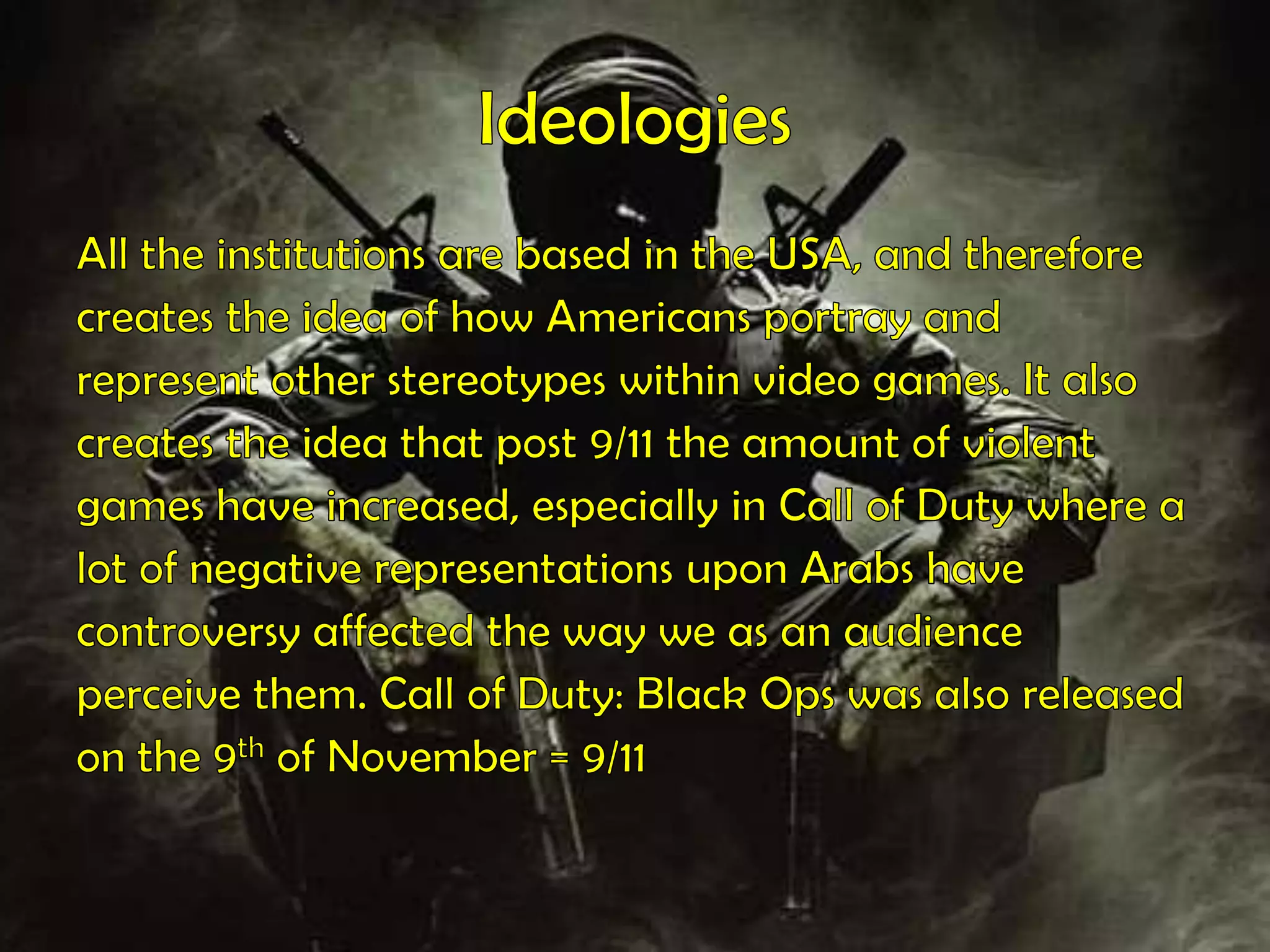 Ideologies All the institutions are based in the USA, and thereforecreates the idea of how Americans portray andrepresent other stereotypes within video games. It alsocreates the idea that post 9/11 the amount of violentgames have increased, especially in Call of Duty where alot of negative representations upon Arabs havecontroversy affected the way we as an audienceperceive them. Call of Duty: Black Ops was also releasedon the 9th of November = 9/11
