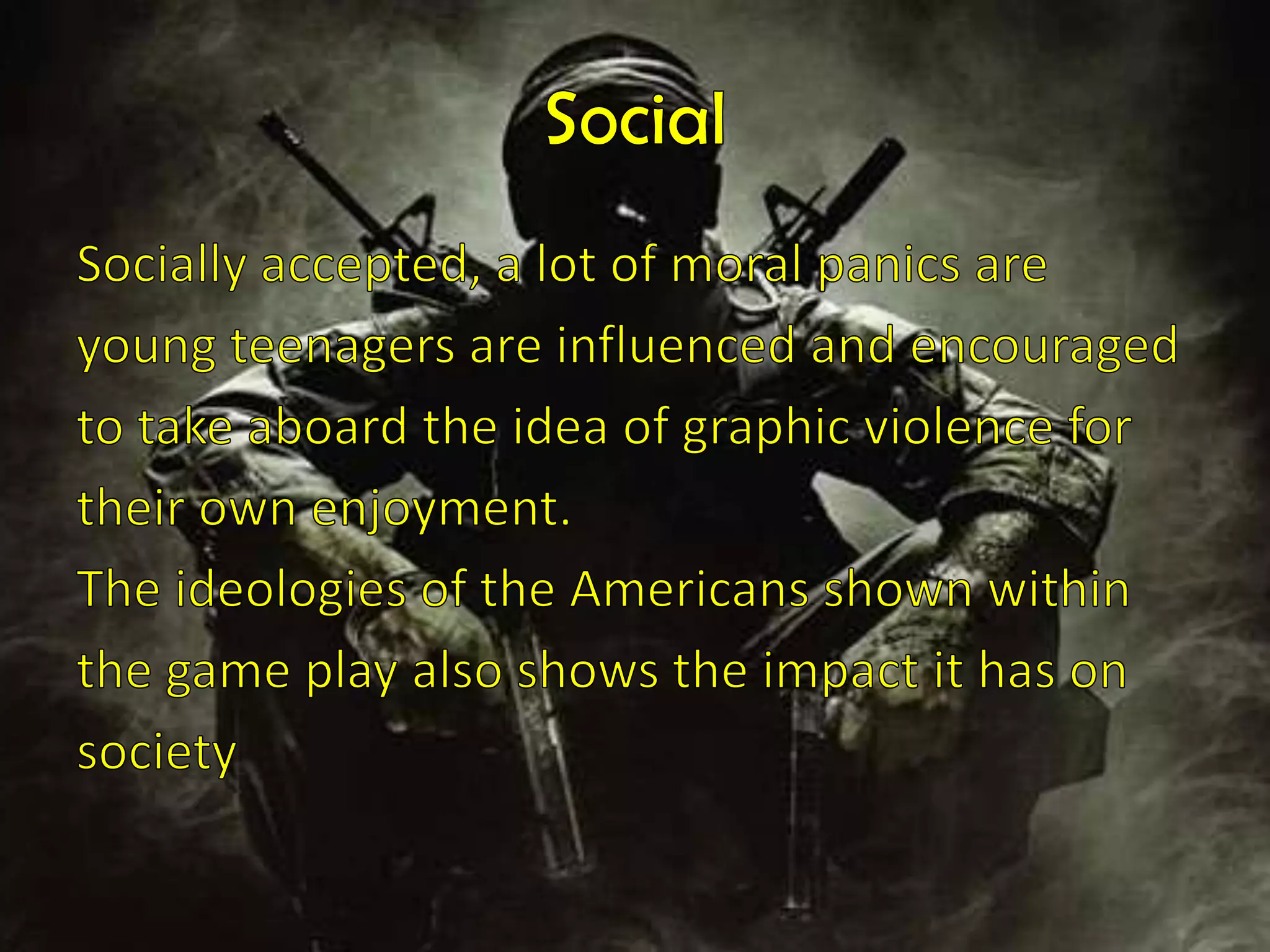 Social Socially accepted, a lot of moral panics areyoung teenagers are influenced and encouragedto take aboard the idea of graphic violence fortheir own enjoyment.The ideologies of the Americans shownwithinthe game play also shows the impact it has onsociety 