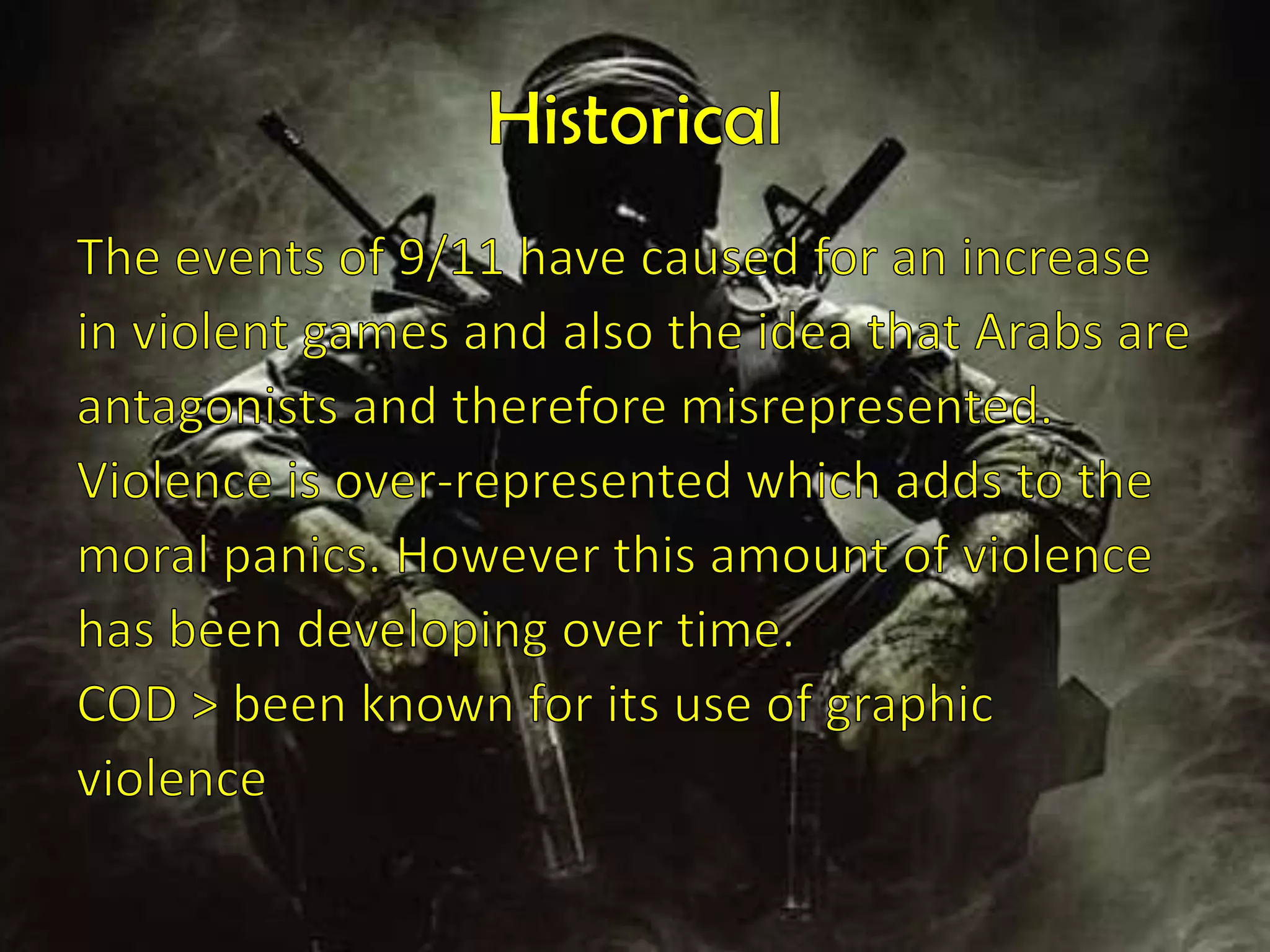 HistoricalThe events of 9/11 have caused for an increasein violent games and also the idea that Arabs areantagonists and therefore misrepresented.Violence is over-represented which adds to themoral panics. However this amount of violencehas been developing over time. COD > been known for its use of graphicviolence  