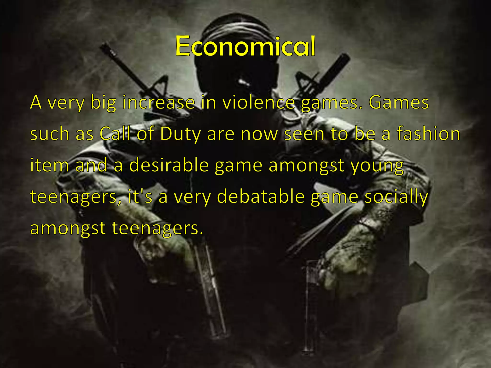 Economical A very big increase in violence games. Gamessuch as Call of Duty are now seen to be a fashionitem and a desirable game amongst youngteenagers, it's a very debatable game sociallyamongst teenagers.