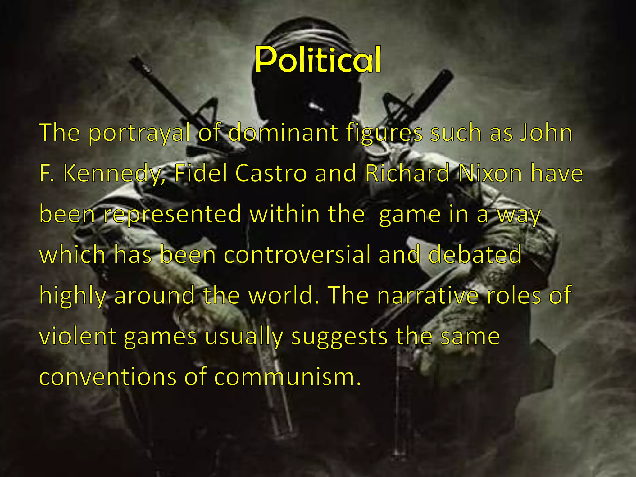 PoliticalThe portrayal of dominant figures such as JohnF. Kennedy, Fidel Castro and Richard Nixon havebeen represented within the  game in a waywhich has been controversial and debatedhighly around the world. The narrative roles ofviolent games usually suggests the sameconventions of communism. 