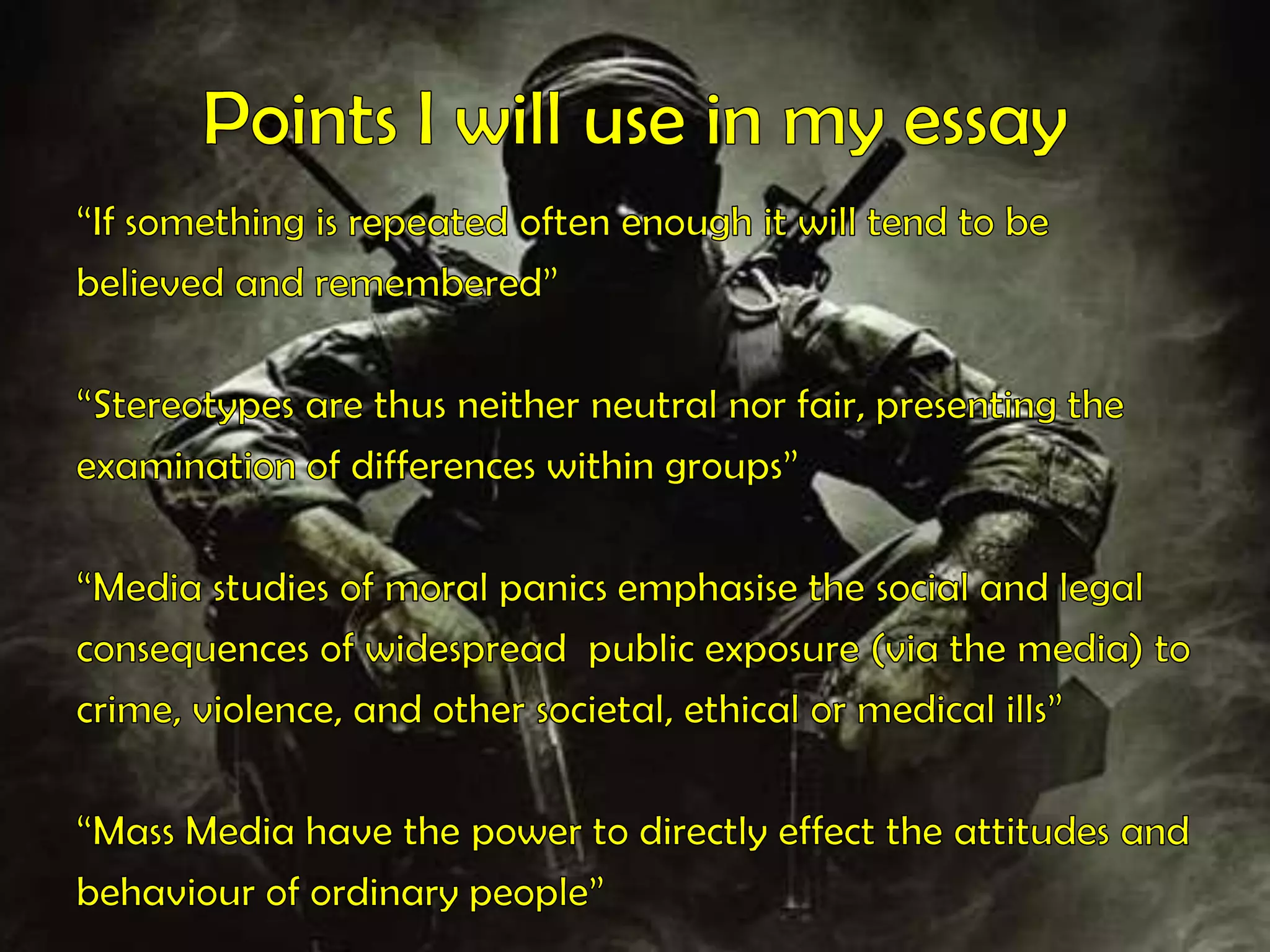 Points I will use in my essay“If something is repeated often enough it will tend to bebelieved and remembered”“Stereotypes are thus neither neutral nor fair, presenting theexamination of differences within groups” “Media studies of moral panics emphasise the social and legalconsequences of widespread  public exposure (via the media) tocrime, violence, and other societal, ethical or medical ills” “Mass Media have the power to directly effect the attitudes andbehaviour of ordinary people”