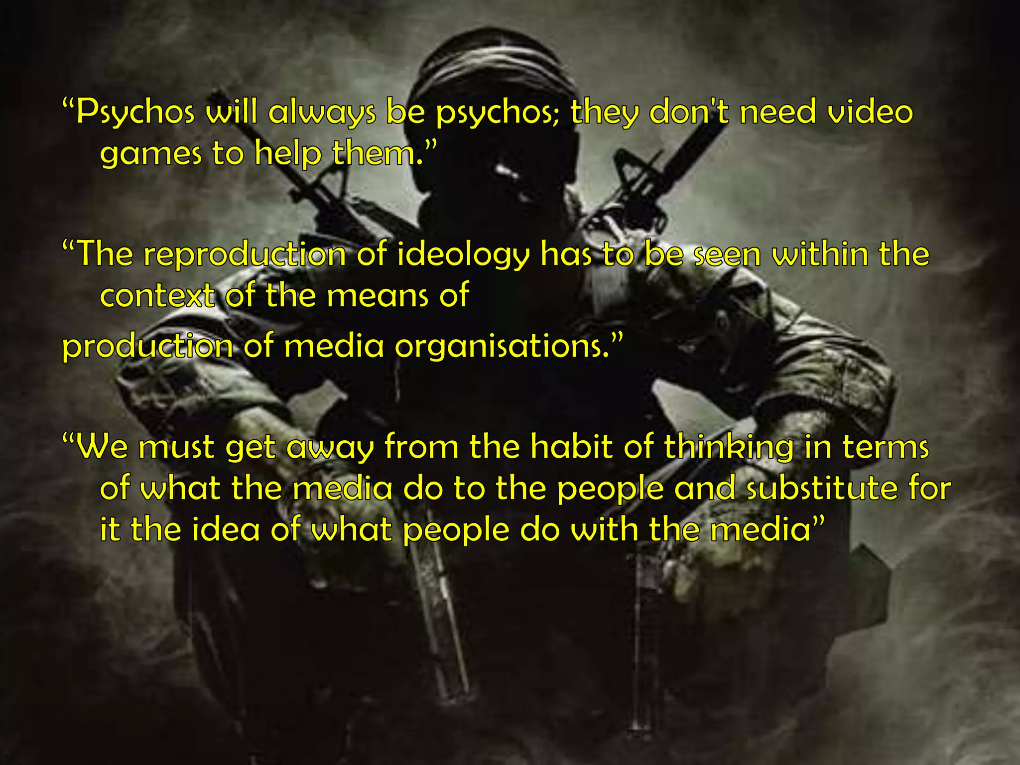 “Psychos will always be psychos; they don't need video games to help them.”“The reproduction of ideology has to be seen within the context of the means ofproduction of media organisations.”“We must get away from the habit of thinking in terms of what the media do to the people and substitute for it the idea of what people do with the media”