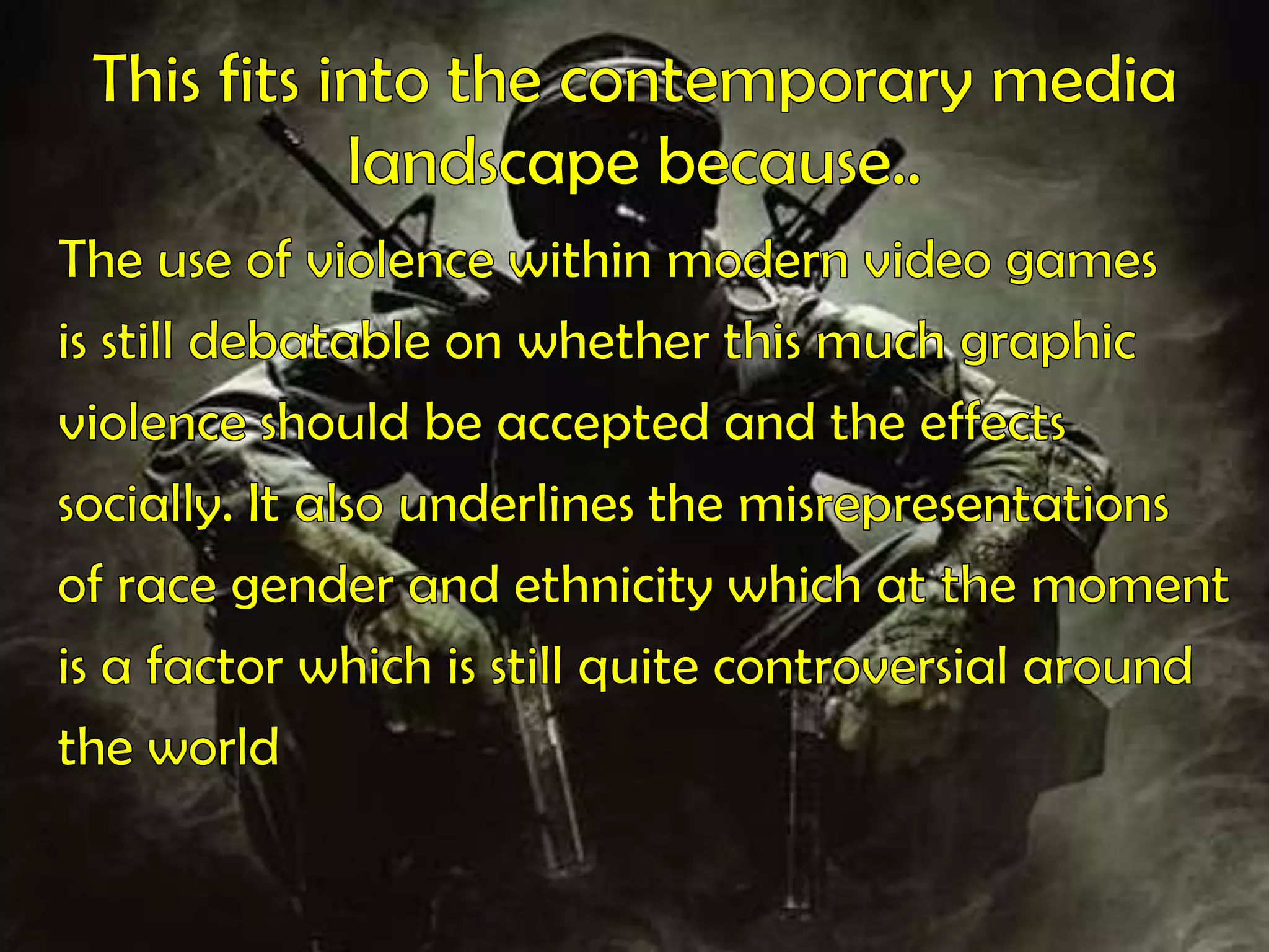 This fits into the contemporary media landscape because.. The use of violence within modern video gamesis still debatable on whether this much graphicviolence should be accepted and the effectssocially. It also underlines the misrepresentationsof race gender and ethnicity which at the momentis a factor which is still quite controversial aroundthe world 