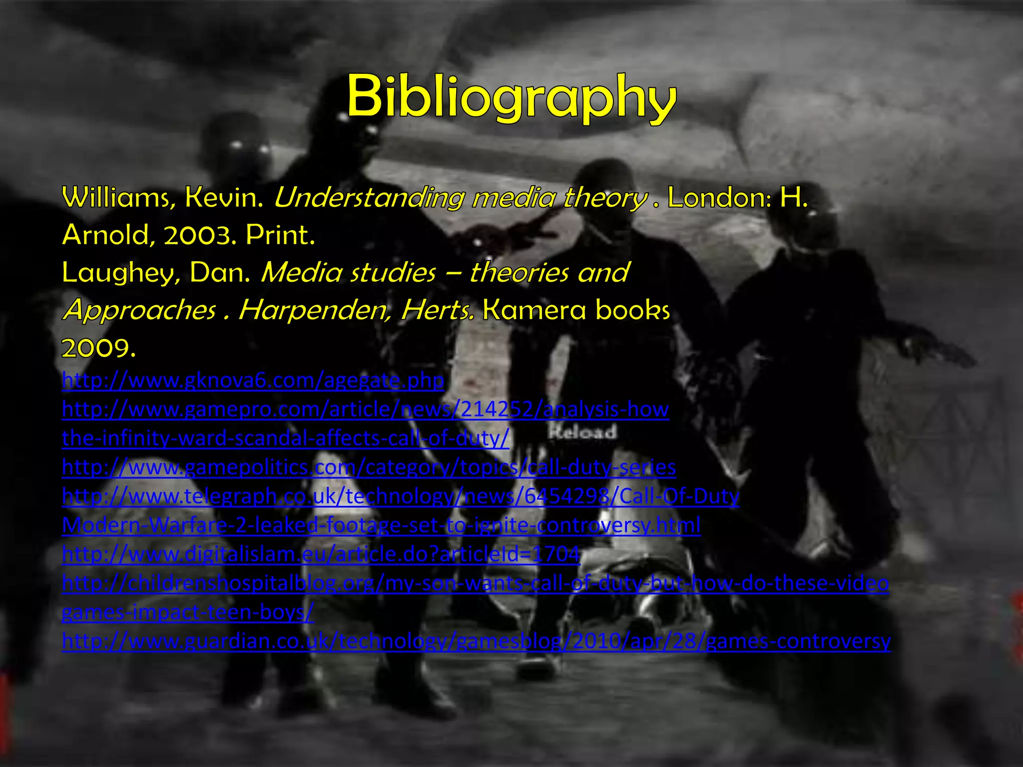 BibliographyWilliams, Kevin. Understanding media theory . London: H.Arnold, 2003. Print.Laughey, Dan. Media studies – theories andApproaches . Harpenden, Herts. Kamera books2009.http://www.gknova6.com/agegate.phphttp://www.gamepro.com/article/news/214252/analysis-howthe-infinity-ward-scandal-affects-call-of-duty/http://www.gamepolitics.com/category/topics/call-duty-serieshttp://www.telegraph.co.uk/technology/news/6454298/Call-Of-DutyModern-Warfare-2-leaked-footage-set-to-ignite-controversy.htmlhttp://www.digitalislam.eu/article.do?articleId=1704http://childrenshospitalblog.org/my-son-wants-call-of-duty-but-how-do-these-videogames-impact-teen-boys/http://www.guardian.co.uk/technology/gamesblog/2010/apr/28/games-controversy