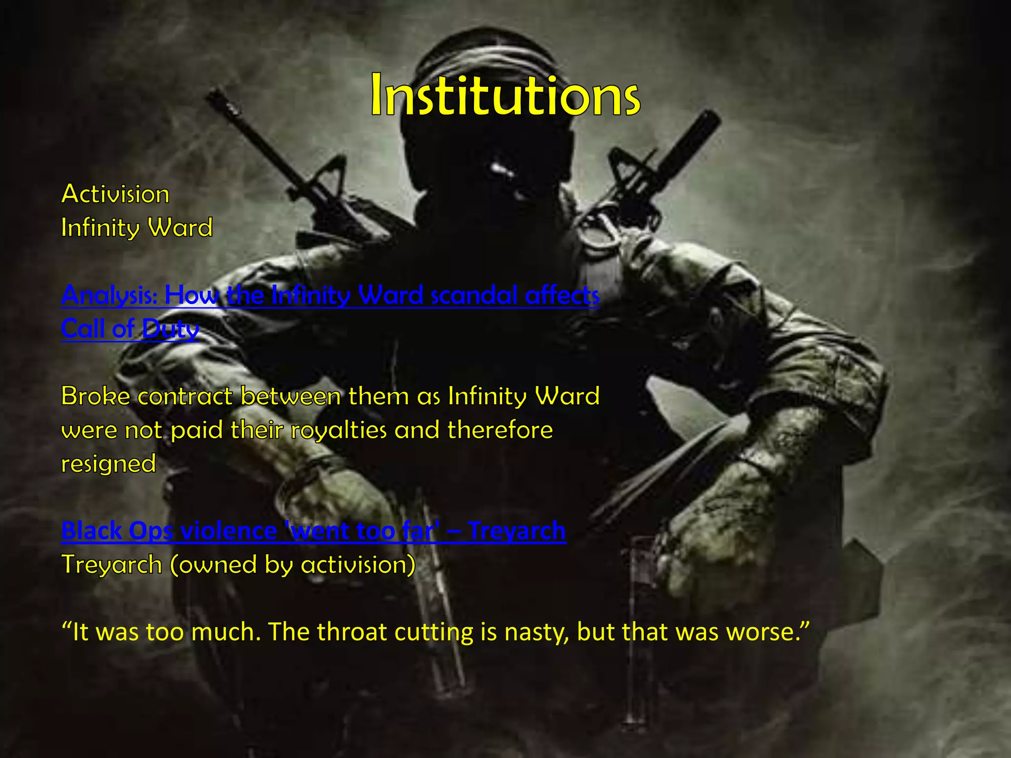 InstitutionsActivisionInfinity WardAnalysis: How the Infinity Ward scandal affectsCall of DutyBroke contract between them as Infinity Wardwere not paid their royalties and thereforeresigned  Black Ops violence 'went too far' – TreyarchTreyarch (owned by activision) “It was too much. The throat cutting is nasty, but that was worse.” 