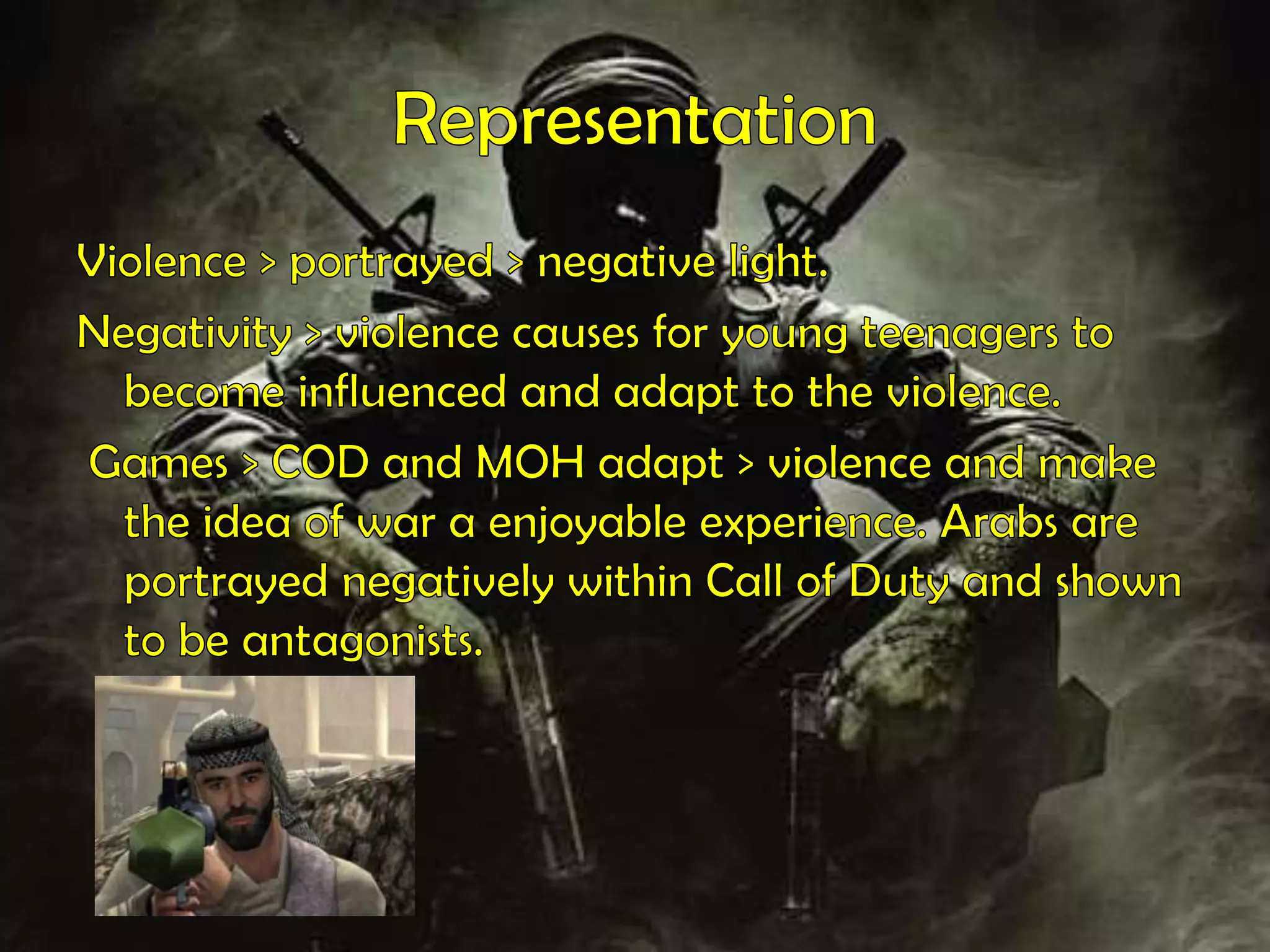 RepresentationViolence > portrayed > negative light.Negativity > violence causes for young teenagers to become influenced and adapt to the violence. Games > COD and MOH adapt > violence and make the idea of war a enjoyable experience. Arabs are portrayed negatively within Call of Duty and shown to be antagonists.