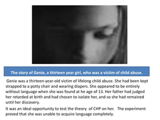 The story of Genie, a thirteen year girl, who was a victim of child abuse.
 Genie was a thirteen-year-old victim of lifelong child abuse. She had been kept
strapped to a potty chair and wearing diapers. She appeared to be entirely
without language when she was found at he age of 13. Her father had judged
her retarded at birth and had chosen to isolate her, and so she had remained
until her discovery.
It was an ideal opportunity to test the theory of CHP on her. The experiment
proved that she was unable to acquire language completely.
 