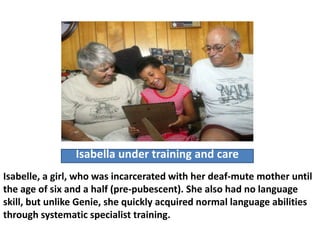 Isabella under training and care
Isabelle, a girl, who was incarcerated with her deaf-mute mother until
the age of six and a half (pre-pubescent). She also had no language
skill, but unlike Genie, she quickly acquired normal language abilities
through systematic specialist training.
 
