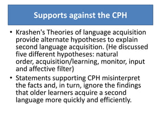 Supports against the CPH
• Krashen's Theories of language acquisition
  provide alternate hypotheses to explain
  second language acquisition. (He discussed
  five different hypotheses: natural
  order, acquisition/learning, monitor, input
  and affective filter)
• Statements supporting CPH misinterpret
  the facts and, in turn, ignore the findings
  that older learners acquire a second
  language more quickly and efficiently.
 
