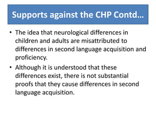 Supports against the CHP Contd…
• The idea that neurological differences in
  children and adults are misattributed to
  differences in second language acquisition and
  proficiency.
• Although it is understood that these
  differences exist, there is not substantial
  proofs that they cause differences in second
  language acquisition.
 