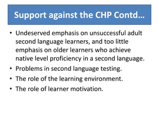 Support against the CHP Contd…
• Undeserved emphasis on unsuccessful adult
  second language learners, and too little
  emphasis on older learners who achieve
  native level proficiency in a second language.
• Problems in second language testing.
• The role of the learning environment.
• The role of learner motivation.
 