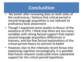 Conclusition
• My belief: after reviewing data on both sides of
  the controversy, I believe that critical period in
  second language acquisition is not relevant to
  proficiency level attainment.
• Though I explained some studies in favour of the
  existence of CPH, I think that there are too many
  variables with strong factual support that explain
  second language acquisition differences in
  learners, and too few factual explanations of the
  critical period theory to warrant its belief.
• However, due to the relatively recent forays into
  explaining cognition neurologically, it is possible
  that future research could yield more substantial
  support for the critical period hypothesis.
 
