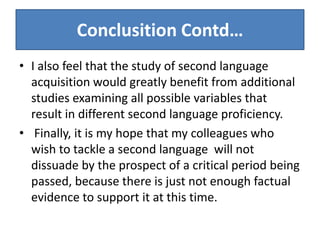 Conclusition Contd…
• I also feel that the study of second language
  acquisition would greatly benefit from additional
  studies examining all possible variables that
  result in different second language proficiency.
• Finally, it is my hope that my colleagues who
  wish to tackle a second language will not
  dissuade by the prospect of a critical period being
  passed, because there is just not enough factual
  evidence to support it at this time.
 
