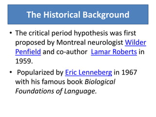The Historical Background
• The critical period hypothesis was first
  proposed by Montreal neurologist Wilder
  Penfield and co-author Lamar Roberts in
  1959.
• Popularized by Eric Lenneberg in 1967
  with his famous book Biological
  Foundations of Language.
 