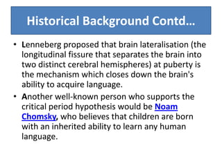 Historical Background Contd…
• Lenneberg proposed that brain lateralisation (the
  longitudinal fissure that separates the brain into
  two distinct cerebral hemispheres) at puberty is
  the mechanism which closes down the brain's
  ability to acquire language.
• Another well-known person who supports the
  critical period hypothesis would be Noam
  Chomsky, who believes that children are born
  with an inherited ability to learn any human
  language.
 