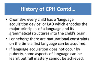 History of CPH Contd…
• Chomsky: every child has a ‘language
  acquisition device’ or LAD which encodes the
  major principles of a language and its
  grammatical structures into the child’s brain.
• Lenneberg: there are maturational constraints
  on the time a first language can be acquired.
• If language acquisition does not occur by
  puberty, some aspects of language can be
  learnt but full mastery cannot be achieved.
 