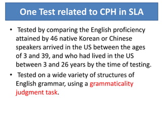 One Test related to CPH in SLA
• Tested by comparing the English proficiency
  attained by 46 native Korean or Chinese
  speakers arrived in the US between the ages
  of 3 and 39, and who had lived in the US
  between 3 and 26 years by the time of testing.
• Tested on a wide variety of structures of
  English grammar, using a grammaticality
  judgment task.
 
