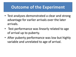 Outcome of the Experiment
• Test analyses demonstrated a clear and strong
  advantage for earlier arrivals over the later
  arrivals.
• Test performance was linearly related to age
  of arrival up to puberty.
• After puberty performance was low but highly
  variable and unrelated to age of arrival.
 