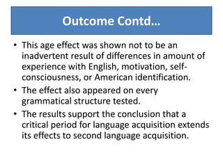 Outcome Contd…
• This age effect was shown not to be an
  inadvertent result of differences in amount of
  experience with English, motivation, self-
  consciousness, or American identification.
• The effect also appeared on every
  grammatical structure tested.
• The results support the conclusion that a
  critical period for language acquisition extends
  its effects to second language acquisition.
 