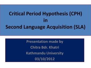 Critical Period Hypothesis (CPH)
                 in
Second Language Acquisition (SLA)

        Presentation made by
          Chitra Bdr. Khatri
        Kathmandu University
             03/10/2012
 