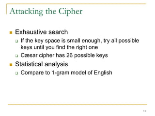13
Attacking the Cipher
 Exhaustive search
 If the key space is small enough, try all possible
keys until you find the right one
 Cæsar cipher has 26 possible keys
 Statistical analysis
 Compare to 1-gram model of English
 