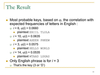 14
The Result
 Most probable keys, based on , the correlation with
expected frequencies of letters in English :
 i = 6, (i) = 0.0660
 plaintext EBIIL TLOLA
 i = 10, (i) = 0.0635
 plaintext AXEEH PHKEW
 i = 3, (i) = 0.0575
 plaintext HELLO WORLD
 i = 14, (i) = 0.0535
 plaintext WTAAD LDGAS
 Only English phrase is for i = 3
 That’s the key (3 or ‘D’)
 