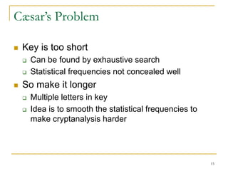 15
Cæsar’s Problem
 Key is too short
 Can be found by exhaustive search
 Statistical frequencies not concealed well
 So make it longer
 Multiple letters in key
 Idea is to smooth the statistical frequencies to
make cryptanalysis harder
 